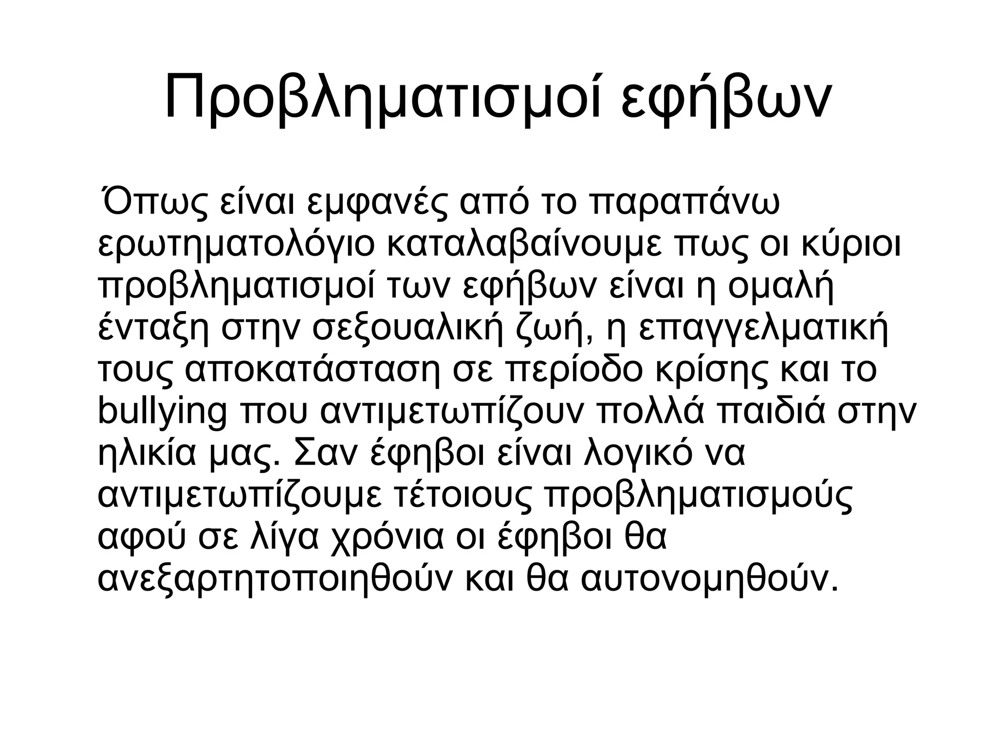 Προβληματισμοί εφήβων
Όπως είναι εμφανές από το παραπάνω
ερωτηματολόγιο καταλαβαίνουμε πως οι κύριοι
προβληματισμοί των εφήβων είναι η ομαλή
ένταξη στην σεξουαλική ζωή, η επαγγελματική
τους αποκατάσταση σε περίοδο κρίσης και το
bullying που αντιμετωπίζουν πολλά παιδιά στην
ηλικία μας. Σαν έφηβοι είναι λογικό να
αντιμετωπίζουμε τέτοιους προβληματισμούς
αφού σε λίγα χρόνια οι έφηβοι θα
ανεξαρτητοποιηθούν και θα αυτονομηθούν.
 