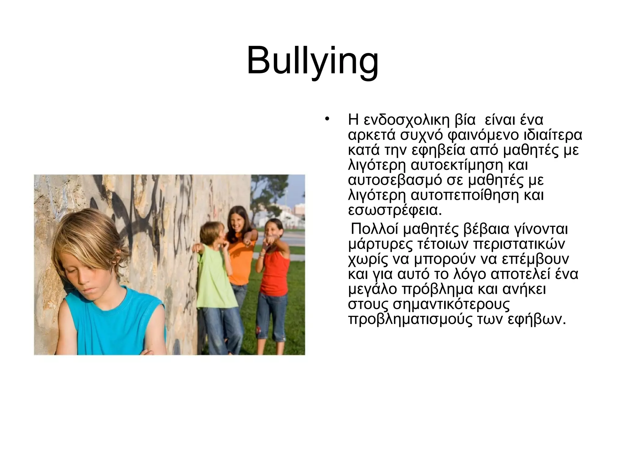 Bullying
• Η ενδοσχολικη βία είναι ένα
αρκετά συχνό φαινόμενο ιδιαίτερα
κατά την εφηβεία από μαθητές με
λιγότερη αυτοεκτίμηση και
αυτοσεβασμό σε μαθητές με
λιγότερη αυτοπεποίθηση και
εσωστρέφεια.
Πολλοί μαθητές βέβαια γίνονται
μάρτυρες τέτοιων περιστατικών
χωρίς να μπορούν να επέμβουν
και για αυτό το λόγο αποτελεί ένα
μεγάλο πρόβλημα και ανήκει
στους σημαντικότερους
προβληματισμούς των εφήβων.
 