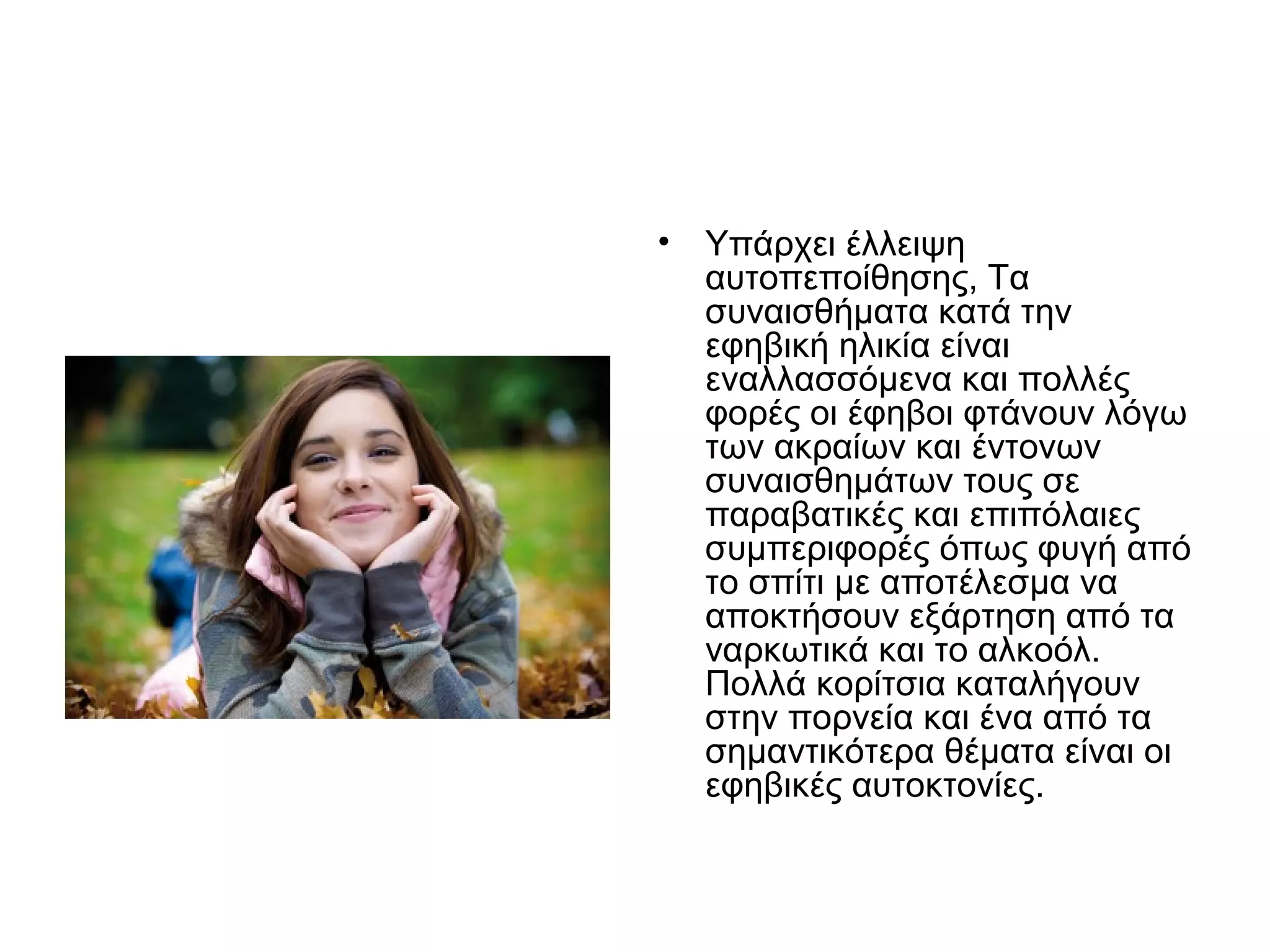 • Υπάρχει έλλειψη
αυτοπεποίθησης, Τα
συναισθήματα κατά την
εφηβική ηλικία είναι
εναλλασσόμενα και πολλές
φορές οι έφηβοι φτάνουν λόγω
των ακραίων και έντονων
συναισθημάτων τους σε
παραβατικές και επιπόλαιες
συμπεριφορές όπως φυγή από
το σπίτι με αποτέλεσμα να
αποκτήσουν εξάρτηση από τα
ναρκωτικά και το αλκοόλ.
Πολλά κορίτσια καταλήγουν
στην πορνεία και ένα από τα
σημαντικότερα θέματα είναι οι
εφηβικές αυτοκτονίες.
 