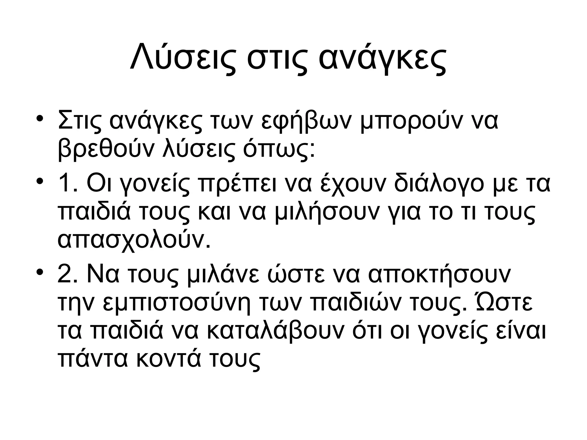Λύσεις στις ανάγκες
• Στις ανάγκες των εφήβων μπορούν να
βρεθούν λύσεις όπως:
• 1. Οι γονείς πρέπει να έχουν διάλογο με τα
παιδιά τους και να μιλήσουν για το τι τους
απασχολούν.
• 2. Να τους μιλάνε ώστε να αποκτήσουν
την εμπιστοσύνη των παιδιών τους. Ώστε
τα παιδιά να καταλάβουν ότι οι γονείς είναι
πάντα κοντά τους
 
