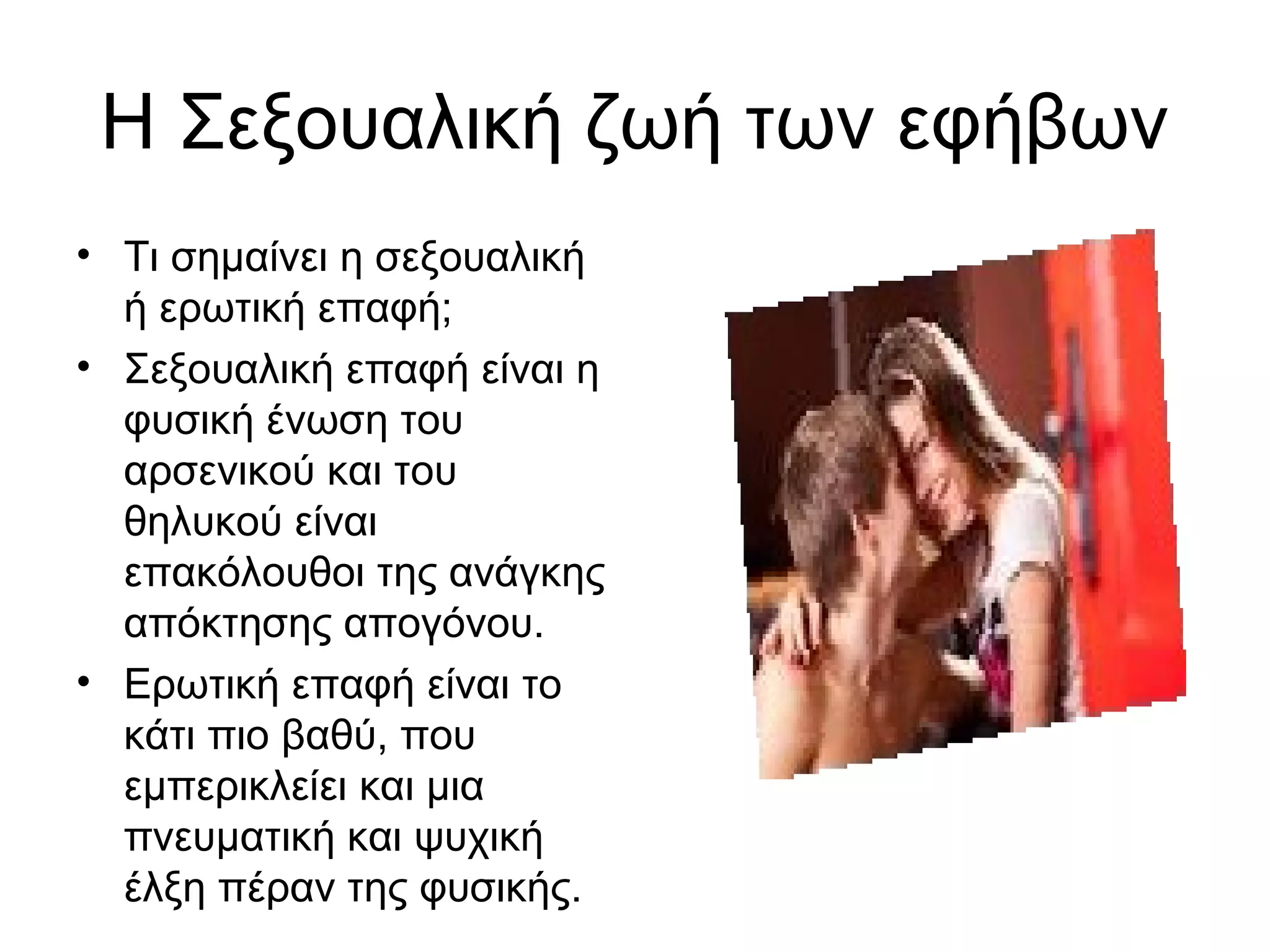 Η Σεξουαλική ζωή των εφήβων
• Τι σημαίνει η σεξουαλική
ή ερωτική επαφή;
• Σεξουαλική επαφή είναι η
φυσική ένωση του
αρσενικού και του
θηλυκού είναι
επακόλουθοι της ανάγκης
απόκτησης απογόνου.
• Ερωτική επαφή είναι το
κάτι πιο βαθύ, που
εμπερικλείει και μια
πνευματική και ψυχική
έλξη πέραν της φυσικής.
 