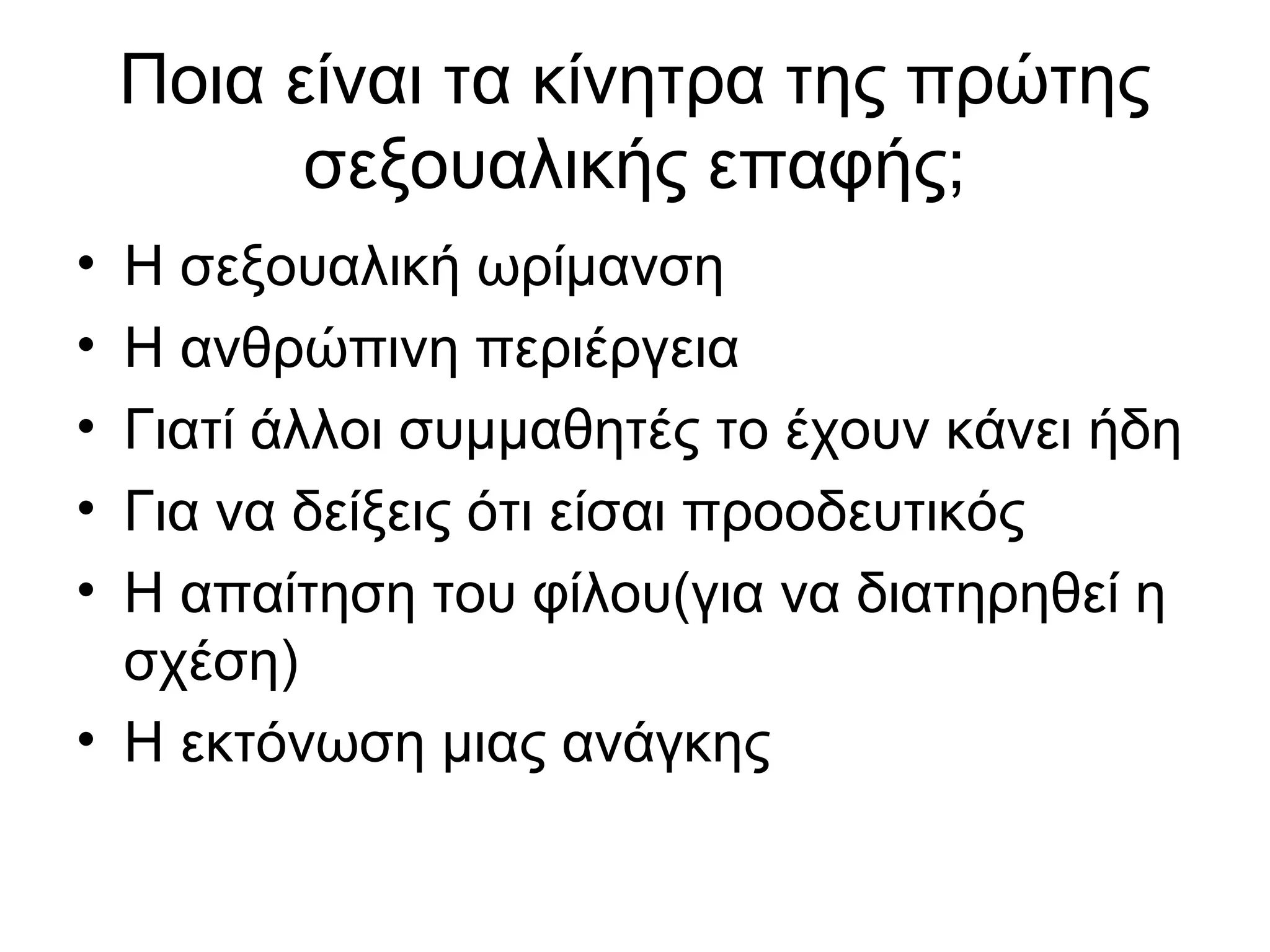 Ποια είναι τα κίνητρα της πρώτης
σεξουαλικής επαφής;
• Η σεξουαλική ωρίμανση
• Η ανθρώπινη περιέργεια
• Γιατί άλλοι συμμαθητές το έχουν κάνει ήδη
• Για να δείξεις ότι είσαι προοδευτικός
• Η απαίτηση του φίλου(για να διατηρηθεί η
σχέση)
• Η εκτόνωση μιας ανάγκης
 
