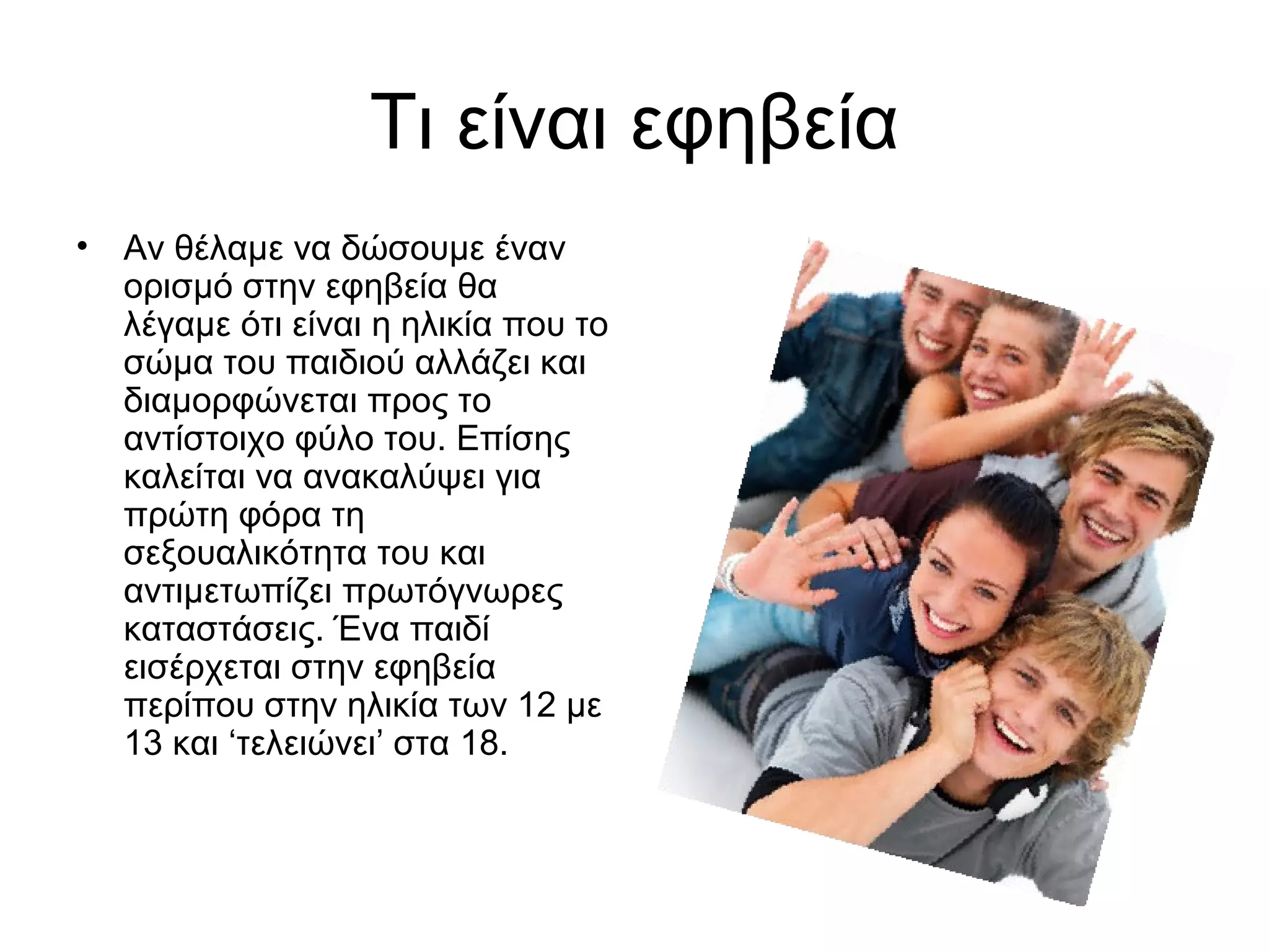 Τι είναι εφηβεία
• Αν θέλαμε να δώσουμε έναν
ορισμό στην εφηβεία θα
λέγαμε ότι είναι η ηλικία που το
σώμα του παιδιού αλλάζει και
διαμορφώνεται προς το
αντίστοιχο φύλο του. Επίσης
καλείται να ανακαλύψει για
πρώτη φόρα τη
σεξουαλικότητα του και
αντιμετωπίζει πρωτόγνωρες
καταστάσεις. Ένα παιδί
εισέρχεται στην εφηβεία
περίπου στην ηλικία των 12 με
13 και ‘τελειώνει’ στα 18.
 