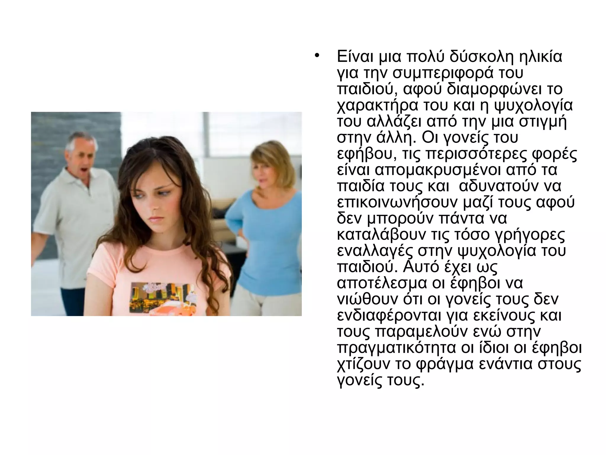 • Είναι μια πολύ δύσκολη ηλικία
για την συμπεριφορά του
παιδιού, αφού διαμορφώνει το
χαρακτήρα του και η ψυχολογία
του αλλάζει από την μια στιγμή
στην άλλη. Οι γονείς του
εφήβου, τις περισσότερες φορές
είναι απομακρυσμένοι από τα
παιδία τους και αδυνατούν να
επικοινωνήσουν μαζί τους αφού
δεν μπορούν πάντα να
καταλάβουν τις τόσο γρήγορες
εναλλαγές στην ψυχολογία του
παιδιού. Αυτό έχει ως
αποτέλεσμα οι έφηβοι να
νιώθουν ότι οι γονείς τους δεν
ενδιαφέρονται για εκείνους και
τους παραμελούν ενώ στην
πραγματικότητα οι ίδιοι οι έφηβοι
χτίζουν το φράγμα ενάντια στους
γονείς τους.
 