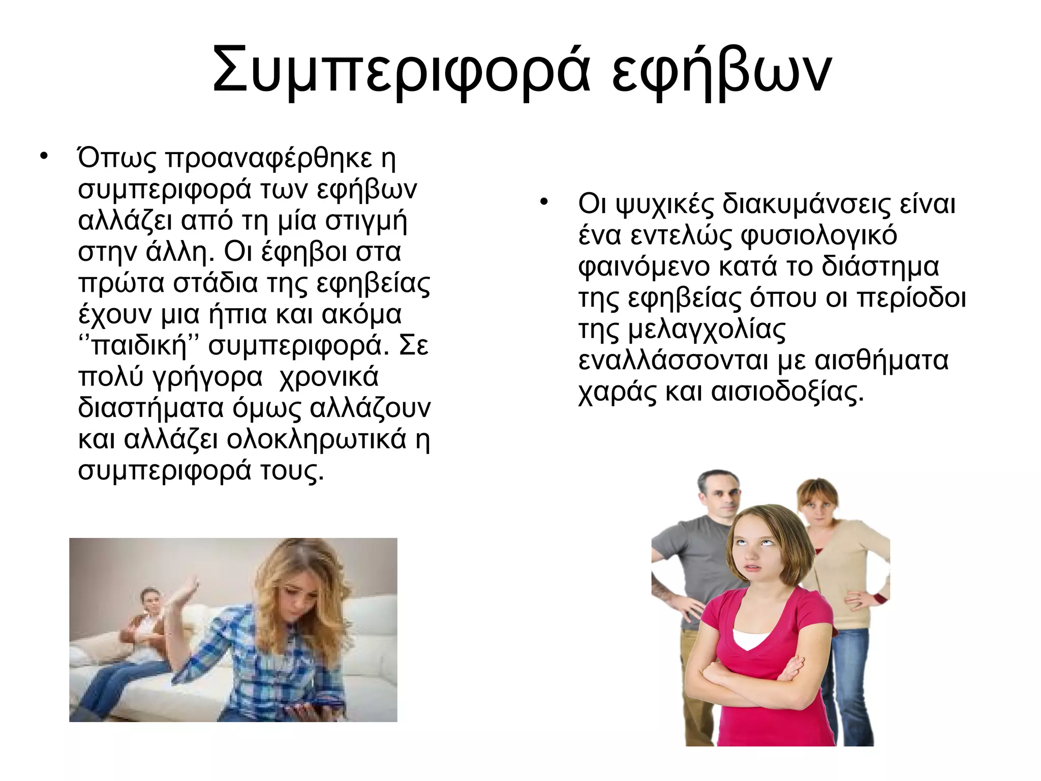 Συμπεριφορά εφήβων
• Όπως προαναφέρθηκε η
συμπεριφορά των εφήβων
αλλάζει από τη μία στιγμή
στην άλλη. Οι έφηβοι στα
πρώτα στάδια της εφηβείας
έχουν μια ήπια και ακόμα
‘’παιδική’’ συμπεριφορά. Σε
πολύ γρήγορα χρονικά
διαστήματα όμως αλλάζουν
και αλλάζει ολοκληρωτικά η
συμπεριφορά τους.
• Οι ψυχικές διακυμάνσεις είναι
ένα εντελώς φυσιολογικό
φαινόμενο κατά το διάστημα
της εφηβείας όπου οι περίοδοι
της μελαγχολίας
εναλλάσσονται με αισθήματα
χαράς και αισιοδοξίας.
 