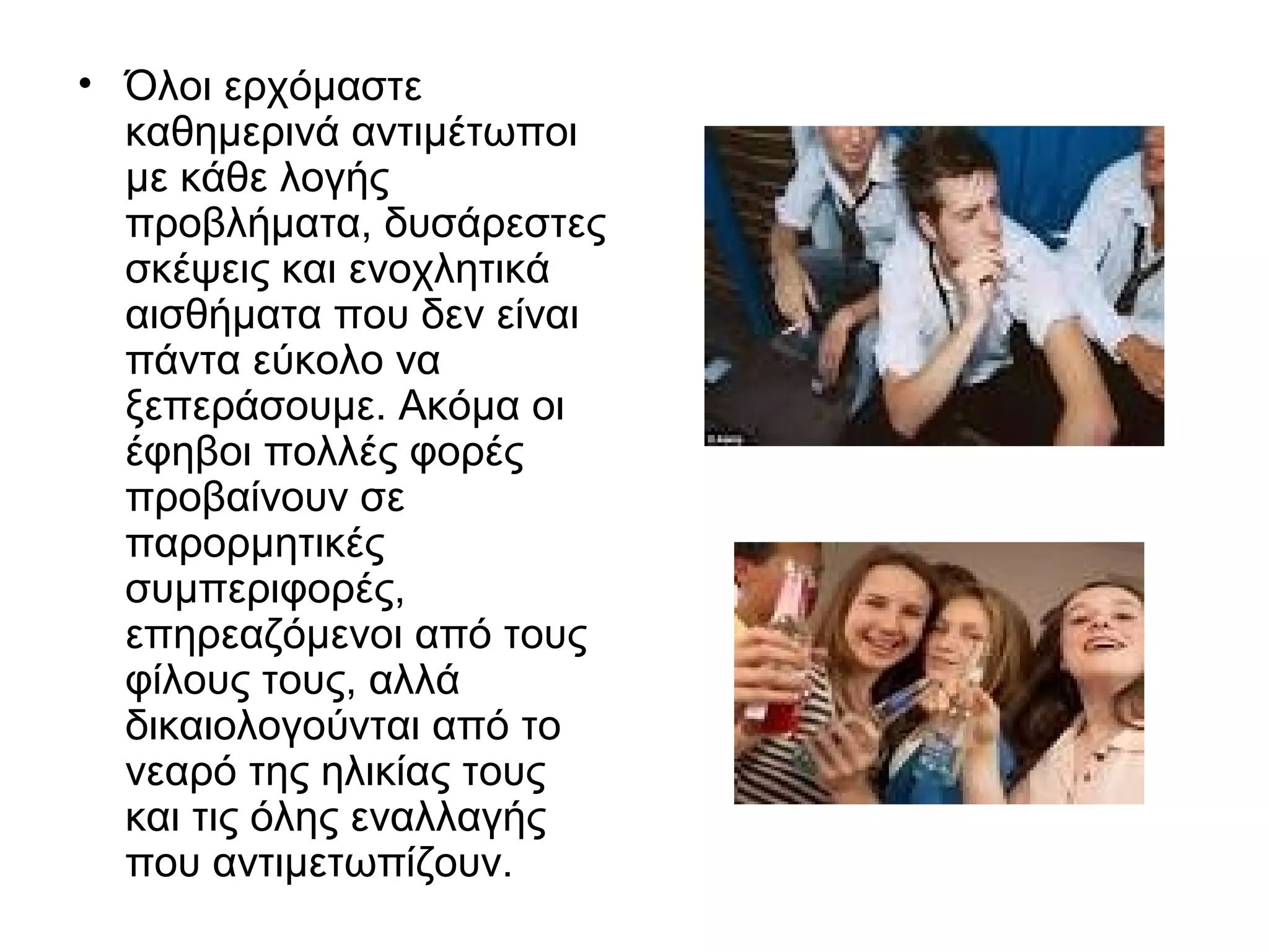 • Όλοι ερχόμαστε
καθημερινά αντιμέτωποι
με κάθε λογής
προβλήματα, δυσάρεστες
σκέψεις και ενοχλητικά
αισθήματα που δεν είναι
πάντα εύκολο να
ξεπεράσουμε. Ακόμα οι
έφηβοι πολλές φορές
προβαίνουν σε
παρορμητικές
συμπεριφορές,
επηρεαζόμενοι από τους
φίλους τους, αλλά
δικαιολογούνται από το
νεαρό της ηλικίας τους
και τις όλης εναλλαγής
που αντιμετωπίζουν.
 