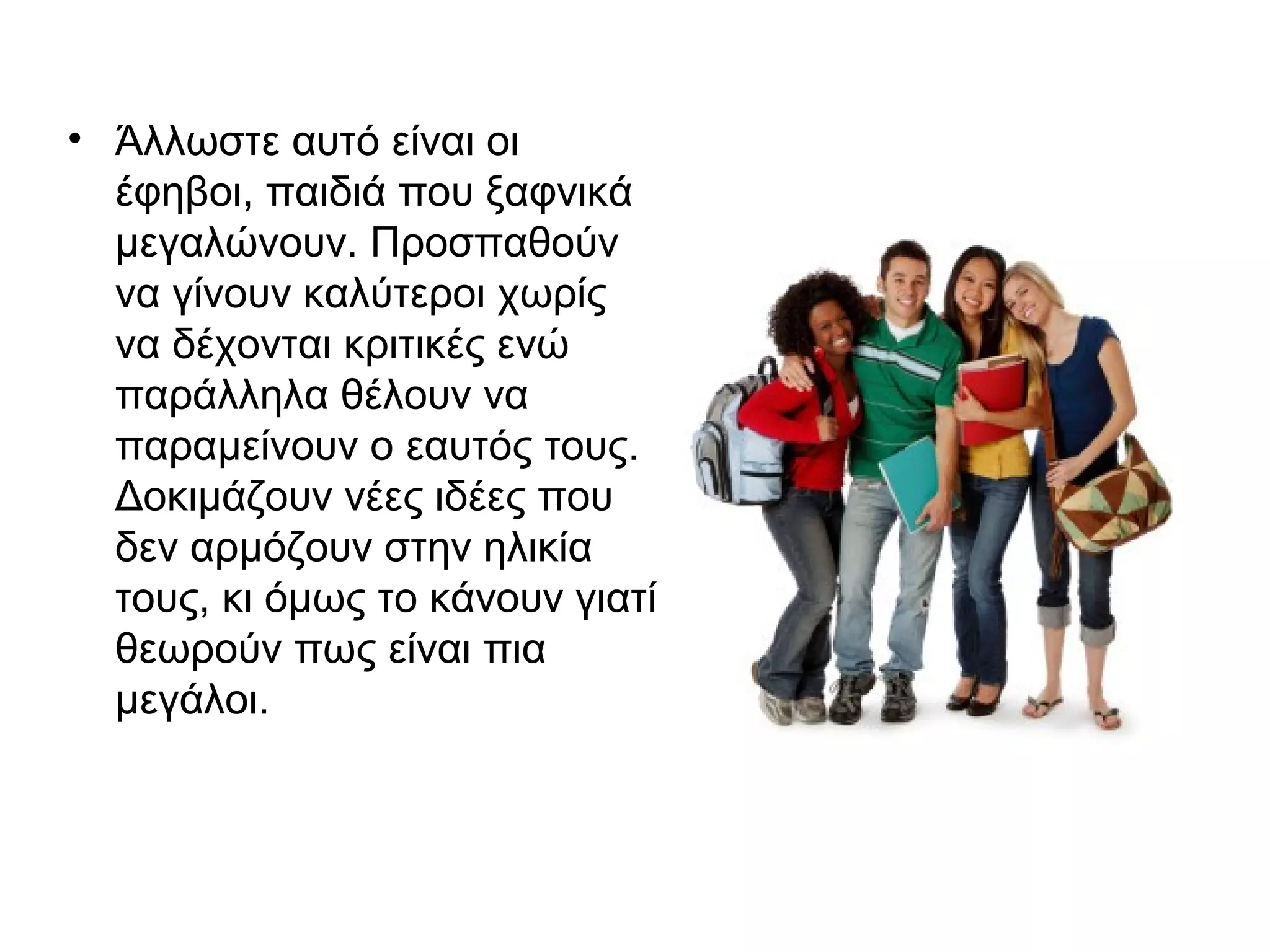 • Άλλωστε αυτό είναι οι
έφηβοι, παιδιά που ξαφνικά
μεγαλώνουν. Προσπαθούν
να γίνουν καλύτεροι χωρίς
να δέχονται κριτικές ενώ
παράλληλα θέλουν να
παραμείνουν ο εαυτός τους.
Δοκιμάζουν νέες ιδέες που
δεν αρμόζουν στην ηλικία
τους, κι όμως το κάνουν γιατί
θεωρούν πως είναι πια
μεγάλοι.
 