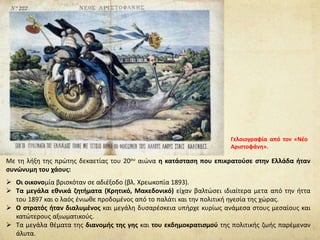 Με τη λήξη της πρώτης δεκαετίας του 20ου αιώνα η κατάσταση που επικρατούσε στην Ελλάδα ήταν
συνώνυμη του χάους:
 Οι οικονομία βρισκόταν σε αδιέξοδο (βλ. Χρεωκοπία 1893).
 Τα μεγάλα εθνικά ζητήματα (Κρητικό, Μακεδονικό) είχαν βαλτώσει ιδιαίτερα μετα από την ήττα
του 1897 και ο λαός ένιωθε προδομένος από το παλάτι και την πολιτική ηγεσία της χώρας.
 Ο στρατός ήταν διαλυμένος και μεγάλη δυσαρέσκεια υπήρχε κυρίως ανάμεσα στους μεσαίους και
κατώτερους αξιωματικούς.
 Τα μεγάλα θέματα της διανομής της γης και του εκδημοκρατισμού της πολιτικής ζωής παρέμεναν
άλυτα.
Γελοιογραφία από τον «Νέο
Αριστοφάνη».
 