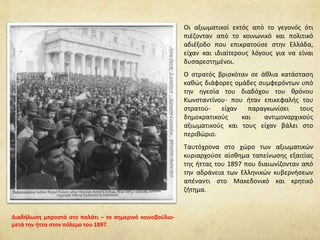 Οι αξιωματικοί εκτός από το γεγονός ότι
πιέζονταν από το κοινωνικό και πολιτικό
αδιέξοδο που επικρατούσε στην Ελλάδα,
είχαν και ιδιαίτερους λόγους για να είναι
δυσαρεστημένοι.
Ο στρατός βρισκόταν σε άθλια κατάσταση
καθώς διάφορες ομάδες συμφερόντων υπό
την ηγεσία του διαδόχου του θρόνου
Κωνσταντίνου- που ήταν επικεφαλής του
στρατού- είχαν παραγκωνίσει τους
δημοκρατικούς και αντιμοναρχικούς
αξιωματικούς και τους είχαν βάλει στο
περιθώριο.
Ταυτόχρονα στο χώρο των αξιωματικών
κυριαρχούσε αίσθημα ταπείνωσης εξαιτίας
της ήττας του 1897 που διαιωνίζονταν από
την αδράνεια των Ελληνικών κυβερνήσεων
απέναντι στο Μακεδονικό και κρητικό
ζήτημα.
Διαδήλωση μπροστά στο παλάτι – το σημερινό κοινοβούλιο-
μετά την ήττα στον πόλεμο του 1897.
 
