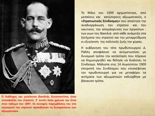 Το Μάιο του 1909 σχηματίστηκε, από
μεσαίους και κατώτερους αξιωματικούς, ο
«Στρατιωτικός Σύνδεσμος» που απαίτησε την
αναδιοργάνωση του στρατού και του
ναυτικού, την απομάκρυνση των πριγκίπων -
των γιων του Βασιλιά- από κάθε ανάμειξη στα
ζητήματα του στρατού και την μεταρρύθμιση
κι εξυγίανση της πολιτικής ζωής την χώρας.
Η κυβέρνηση του τότε πρωθυπουργού Δ.
Ράλλη αποφάσισε να αντιμετωπίσει με
δυναμικό τρόπο την κατάσταση που πήγαινε
να δημιουργηθεί και θέλησε να διαλύσει το
Σύνδεσμο. Μάλιστα στις 14 Αυγούστου 1909
επιτροπή του Συνδέσμου που επισκέφτηκε
τον πρωθυπουργό για να μεταφέρει τα
αιτήματα των αξιωματικών εκδιώχθηκε με
βάναυσο τρόπο.
Ο διάδοχος και μετέπειτα βασιλιάς Κωνσταντίνος ήταν
επικεφαλής του στρατού. Σ’ αυτόν λαός χρέωσε την ήττα
στον πόλεμο του 1897. Οι συνεχείς παρεμβάσεις του στο
εσωτερικό του στρατού προκάλεσαν τη δυσαρέσκεια των
αξιωματικών.
 