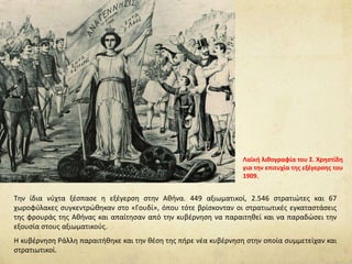 Την ίδια νύχτα ξέσπασε η εξέγερση στην Αθήνα. 449 αξιωματικοί, 2.546 στρατιώτες και 67
χωροφύλακες συγκεντρώθηκαν στο «Γουδί», όπου τότε βρίσκονταν οι στρατιωτικές εγκαταστάσεις
της φρουράς της Αθήνας και απαίτησαν από την κυβέρνηση να παραιτηθεί και να παραδώσει την
εξουσία στους αξιωματικούς.
Η κυβέρνηση Ράλλη παραιτήθηκε και την θέση της πήρε νέα κυβέρνηση στην οποία συμμετείχαν και
στρατιωτικοί.
Λαϊκή λιθογραφία του Σ. Χρηστίδη
για την επιτυχία της εξέγερσης του
1909.
 