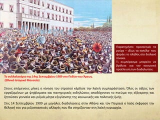 Στους επόμενους μήνες η κίνηση του στρατού κέρδισε την λαϊκή συμπαράσταση. Όλες οι τάξεις των
εργαζομένων με ψηφίσματα και πανηγυρικές εκδηλώσεις αποδέχονταν το πνεύμα της εξέγερσης και
ζητούσαν γενναία και ριζικά μέτρα εξυγίανσης της κοινωνικής και πολιτικής ζωής.
Στις 14 Σεπτεμβρίου 1909 με μεγάλες διαδηλώσεις στην Αθήνα και τον Πειραιά ο λαός έκφρασε την
θέλησή του για ριζοσπαστικές αλλαγές που θα στηρίζονταν στη λαϊκή κυριαρχία.
Το συλλαλητήριο της 14ης Σεπτεμβρίου 1909 στο Πεδίον του Άρεως.
(Εθνικό Ιστορικό Μουσείο)
Παρατηρήστε προσεκτικά τα
ρούχα – ιδίως τα καπέλα- που
φοράει το πλήθος στο διπλανό
πίνακα.
Τι συμπέρασμα μπορείτε να
βγάλετε για την κοινωνική
προέλευση των διαδηλωτών;
 