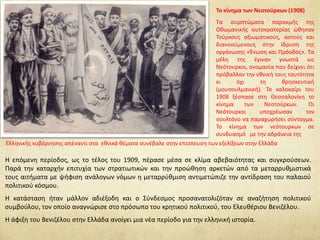 Η επόμενη περίοδος, ως το τέλος του 1909, πέρασε μέσα σε κλίμα αβεβαιότητας και συγκρούσεων.
Παρά την καταρχήν επιτυχία των στρατιωτικών και την προώθηση αρκετών από τα μεταρρυθμιστικά
τους αιτήματα με ψήφιση ανάλογων νόμων η μεταρρύθμιση αντιμετώπιζε την αντίδραση του παλαιού
πολιτικού κόσμου.
Η κατάσταση ήταν μάλλον αδιέξοδη και ο Σύνδεσμος προσανατολιζόταν σε αναζήτηση πολιτικού
συμβούλου, τον οποίο αναγνώρισε στο πρόσωπο του κρητικού πολιτικού, του Ελευθέριου Βενιζέλου.
Η άφιξη του Βενιζέλου στην Ελλάδα ανοίγει μια νέα περίοδο για την ελληνική ιστορία.
Το κίνημα των Νεοτούρκων (1908)
Τα συμπτώματα παρακμής της
Οθωμανικής αυτοκρατορίας ώθησαν
Τούρκους αξιωματικούς, αστούς και
διανοούμενους στην ίδρυση της
οργάνωσης «Ένωση και Πρόοδος». Τα
μέλη της έγιναν γνωστά ως
Νεότουρκοι, ονομασία που δείχνει ότι
πρόβαλλαν την εθνική τους ταυτότητα
κι όχι τη θρησκευτική
(μουσουλμανική). Το καλοκαίρι του
1908 ξέσπασε στη Θεσσαλονίκη το
κίνημα των Νεοτούρκων. Οι
Νεότουρκοι υποχρέωσαν τον
σουλτάνο να παραχωρήσει σύνταγμα.
Το κίνημα των νεότουρκων σε
συνδυασμό με την αδράνεια της
Ελληνικής κυβέρνησης απέναντι στα εθνικά θέματα συνέβαλε στην επίσπευση των εξελίξεων στην Ελλάδα
 