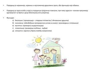 • Породица је најважнија, најмања и најсложенија друштвена група, због функција које обавља.
• Породица је група особа у којој су појединци сроднички повезани, при чему одрасли чланови преузимају
одговорност за бригу о деци (биолошкој или усвојеној).
• Функције:
a) биолошка (прокреација – стварање потомства / обнављање друштва)
б) економска (обезбеђење материјалних услова за живот; производња и потрошња)
в) васпитна (примарна социјализација)
г) психолошка (развијање осећања - љубав)
д) сексуална (односи у браку између супружника)
 