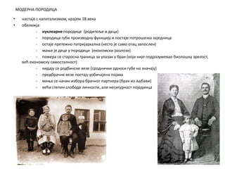 МОДЕРНА ПОРОДИЦА
• настаје с капитализмом, крајем 18.века
• обележја:
- нуклеарне породице (родитељи и деца)
- породица губи производну функцију и постаје потрошачка заједница
- остаје претежно патријархална (често је само отац запослен)
- мање је деце у породици (економски разлози)
- помера се старосна граница за улазак у брак (који није подразумевао биолошку зрелост,
већ економску самосталност)
- кидају се родбинске везе (сроднички односи губе на значају)
- предбрачне везе постају уобичајена појава
- мења се начин избора брачног партнера (брак из љубави)
- већи степен слободе личности, али несигурност појединца
 