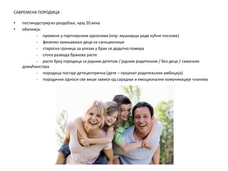 САВРЕМЕНА ПОРОДИЦА
• постиндустријско раздобље, крај 20.века
• обележја:
- промене у партнерским односима (нпр. мушкарци раде кућне послове)
- физичко кажњавање деце се санкционише
- старосна граница за улазак у брак се додатно помера
- стопа развода бракова расте
- расте број породица са једним дететом / једним родитељем / без деце / самачких
домаћинстава
- породица постаје детецентрична (дете – пројекат родитељских амбиција)
- породични односи све више зависе од сарадње и емоционалне комуникације чланова
 