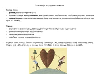 Патологија породичног живота
• Распад брака:
- развод је законски прекид брака
- брачни партнери живе растављено, немају заједничко пребивалиште, али брак није правно поништен
- празни бракови – партнери живе заједно, брак није поништен, али не испуњавају брачне обавезе (тзв.
брак „на папиру“)
• Узроци:
- виши степен очекивања од брака (људи очекују лично испуњење и задовољство)
- развод постао јефтинији и једноставнији
- смањење јавне осуде развода
- повећање степена независности жене
• Највише стопе развода бракова су у Финској, Белорусији, САД, Шведској (око 51-55%), а најниже у Јапану,
Индији (око 1-2%). У Србији се разведе сваки пети брак, тј. стопа развода бракова је око 20%.
 