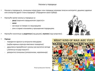 Насиље у породици
• Насиље у породици је „понашање којим један члан породице угрожава телесни интегритет, душевно здравље
или спокојство другог члана породице“. (Породични закон Србије)
• Најчешће жртве насиља у породици су:
- деца (нарочито предшколског узраста) и
- жене
- све више се говори и о мушкарцима
- али и старим члановима у проширеним породицама.
• Најчешћи насилници су родитељи (над децом), мужеви (над супругама).
• Узроци:
- породични односи су испуњени емоцијама
(љубав-мржња-агресија-емотивно помирење)
- друштвена прихваћеност насиља као васпитне методе
(„батина је из раја изашла“)
- девијантно понашање (алкохолизам, наркоманија)
Photo by Alexsandro Palombo
 