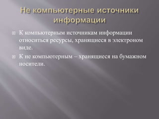  К компьютерным источникам информации
относиться ресурсы, хранящиеся в электроном
виде.
 К не компьютерным – хранящиеся на бумажном
носители.
 