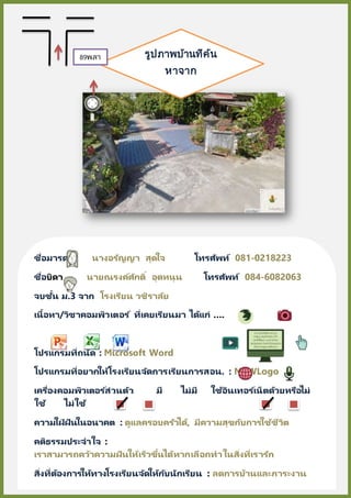 ชื่อมารดา นางอรัญญา สุดใจ โทรศัพท์ 081-0218223
ชื่อบิดา นายณรงค์ศักดิ์ อุดหนุน โทรศัพท์ 084-6082063
จบชั้น ม.3 จาก โรงเรียน วชิราลัย
เนื้อหา/วิชาคอมพิวเตอร ์ ที่เคยเรียนมา ได้แก่ ….
โปรแกรมที่ถนัด : Microsoft Word
โปรแกรมที่อยากให้โรงเรียนจัดการเรียนการสอน. : MSWLogo
เครื่องคอมพิวเตอร ์ส่วนตัว มี ไม่มี ใช้อินเทอร์เน็ตด้วยหรือไม่
ใช้ ไม่ใช้
ความใฝ่ ฝันในอนาคต : ดูแลครอบครัวได้, มีความสุขกับการใช้ชีวิต
คติธรรมประจาใจ :
เราสามารถคว้าความฝันให้เร็วขึ้นได้หากเลือกทาในสิ่งที่เรารัก
สิ่งที่ต้องการให้ทางโรงเรียนจัดให้กับนักเรียน : ลดการบ้านและภาระงาน
รูปภาพบ้านที่ค้น
หาจาก
Google Map
89พลา
ซ่า
 