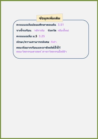 คะแนนเฉลี่ยมัธยมศึกษาตอนต้น 3.51
จากโรงเรียน วชิราลัย จังหวัด เชียงใหม่
คะแนนเฉลี่ย ม.5 3.25
ทักษะ/ความสามารถพิเศษ กีฬา
คณะที่อยากเรียนและอาชีพที่ตั้งใจไว้
คณะวิศกรรมศาสตร ์สาขาวิศกรรมไฟฟ้ า
ข้อมูลเพิ่มเติม
 