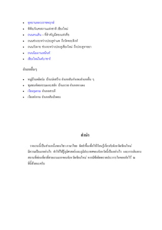  อุทยานหลวงราชพฤกษ์
 พิพิธภัณฑสถานแห่งชาติ เชียงใหม่
 ถนนคนเดิน – ที่สาคัญมีสองแห่งคือ
 ถนนช่วงระหว่างประตูท่าแพ ถึงวัดพระสิงห์
 ถนนวัวลาย ช่วงระหว่างประตูเชียงใหม่ ถึงประตูหายยา
 ถนนนิมมานเหมินท์
 เชียงใหม่ไนท์บาซาร์
อาเภออื่นๆ
 หมู่บ้านผลิตร่ม บ้านบ่อสร้าง อาเภอสันกาแพงอาเภออื่น ๆ
 ชุมชนหัตถกรรมแกะสลัก บ้านถวาย อาเภอหางดง
 เวียงกุมกาม อาเภอสารภี
 เวียงท่ากาน อาเภอสันป่าตอง
คานา
รายงานนี้เป็นส่วนหนึ่งของวิชา ภาษาไทย จัดทาขึ้นเพื่อให้เรียนรู้เกี่ยวกับจังหวัดเชียงใหม่
มีความเป็นมาอย่างไร ทาให้ได้รู้ภูมิศาสตร์และภูมิประเทศของจังหวัดนี้เป็นอย่างไร และการเดินทาง
สถานที่ท่องเที่ยวที่สวยงามมากของจังหวัดเชียงใหม่ หากมีข้อผิดพราดประการใดขออภัยไว้ ณ
ที่นี้ด้วยนะครับ
 