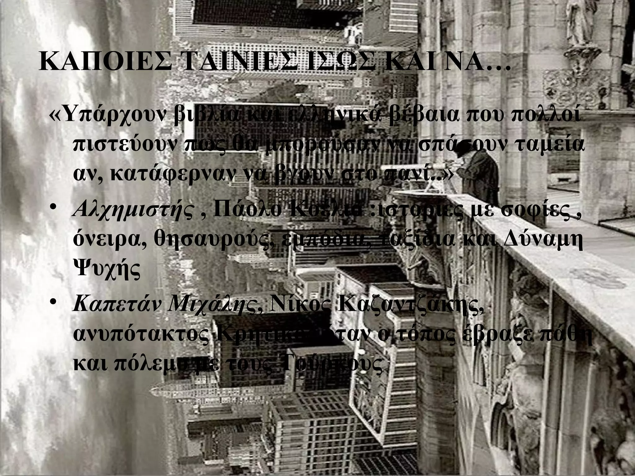 ΚΑΠΟΙΕΣ ΤΑΙΝΙΕΣ ΙΣΩΣ ΚΑΙ ΝΑ…
«Υπάρχουν βιβλία και ελληνικά βέβαια που πολλοί
πιστεύουν πως θα μπορούσαν να σπάσουν ταμεία
αν, κατάφερναν να βγουν στο πανί..»
• Αλχημιστής , Πάολο Κοέλιο :ιστορίες με σοφίες ,
όνειρα, θησαυρούς, εμπόδια, ταξίδια και Δύναμη
Ψυχής
• Καπετάν Μιχάλης, Νίκος Καζαντζάκης,
ανυπότακτος Κρητικός όταν ο τόπος έβραζε πάθη
και πόλεμο με τους Τούρκους
 