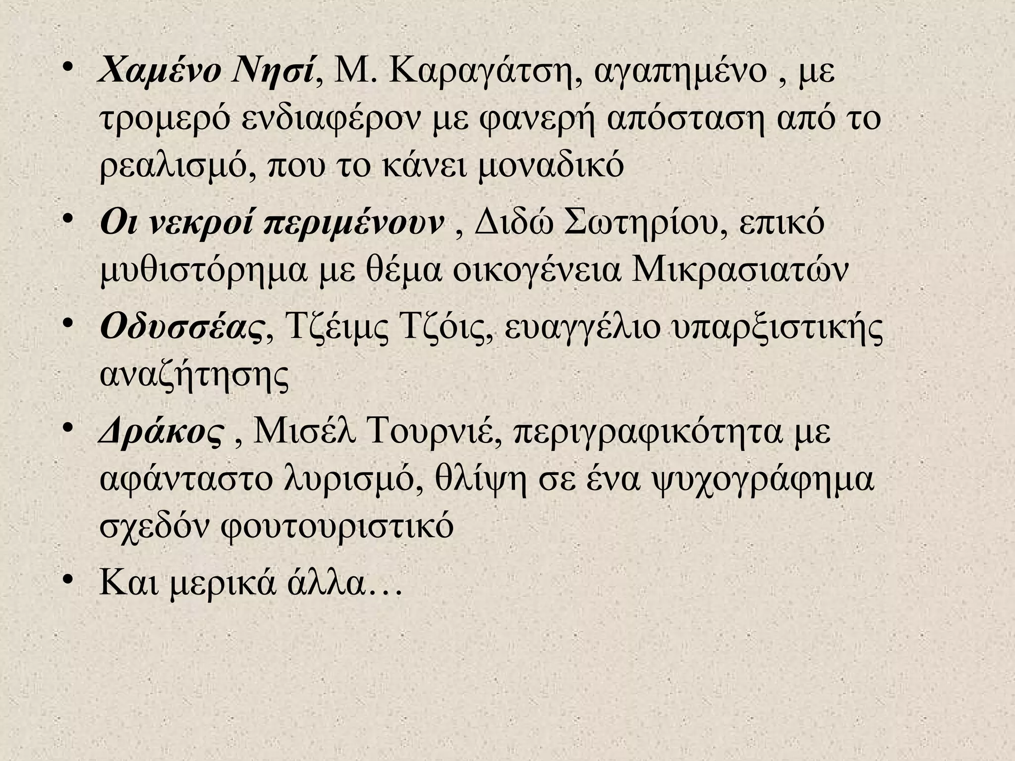 • Χαμένο Νησί, Μ. Καραγάτση, αγαπημένο , με
τρομερό ενδιαφέρον με φανερή απόσταση από το
ρεαλισμό, που το κάνει μοναδικό
• Οι νεκροί περιμένουν , Διδώ Σωτηρίου, επικό
μυθιστόρημα με θέμα οικογένεια Μικρασιατών
• Οδυσσέας, Τζέιμς Τζόις, ευαγγέλιο υπαρξιστικής
αναζήτησης
• Δράκος , Μισέλ Τουρνιέ, περιγραφικότητα με
αφάνταστο λυρισμό, θλίψη σε ένα ψυχογράφημα
σχεδόν φουτουριστικό
• Και μερικά άλλα…
 