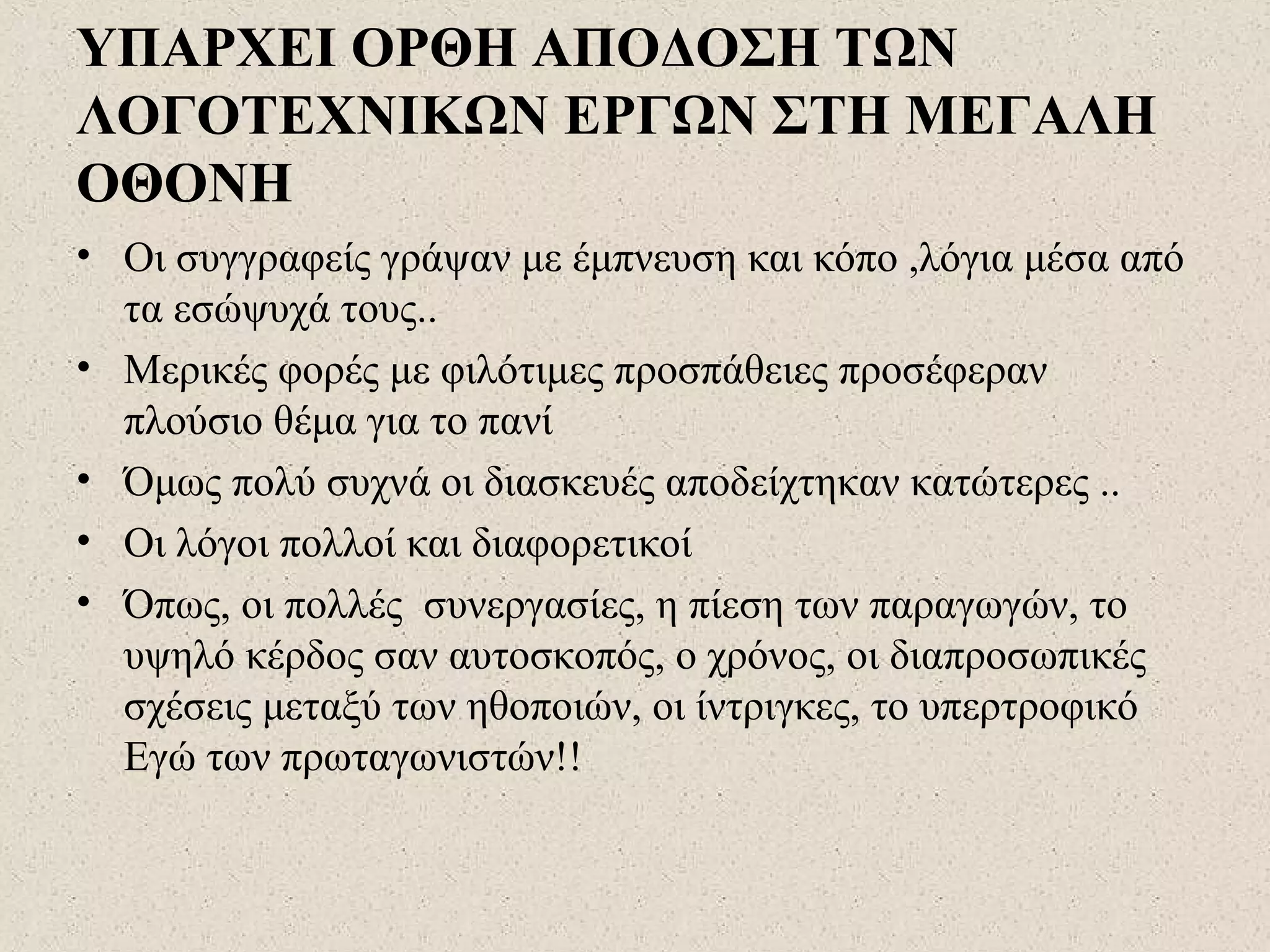 ΥΠΑΡΧΕΙ ΟΡΘΗ ΑΠΟΔΟΣΗ ΤΩΝ
ΛΟΓΟΤΕΧΝΙΚΩΝ ΕΡΓΩΝ ΣΤΗ ΜΕΓΑΛΗ
ΟΘΟΝΗ
• Οι συγγραφείς γράψαν με έμπνευση και κόπο ,λόγια μέσα από
τα εσώψυχά τους..
• Μερικές φορές με φιλότιμες προσπάθειες προσέφεραν
πλούσιο θέμα για το πανί
• Όμως πολύ συχνά οι διασκευές αποδείχτηκαν κατώτερες ..
• Οι λόγοι πολλοί και διαφορετικοί
• Όπως, οι πολλές συνεργασίες, η πίεση των παραγωγών, το
υψηλό κέρδος σαν αυτοσκοπός, ο χρόνος, οι διαπροσωπικές
σχέσεις μεταξύ των ηθοποιών, οι ίντριγκες, το υπερτροφικό
Εγώ των πρωταγωνιστών!!
 
