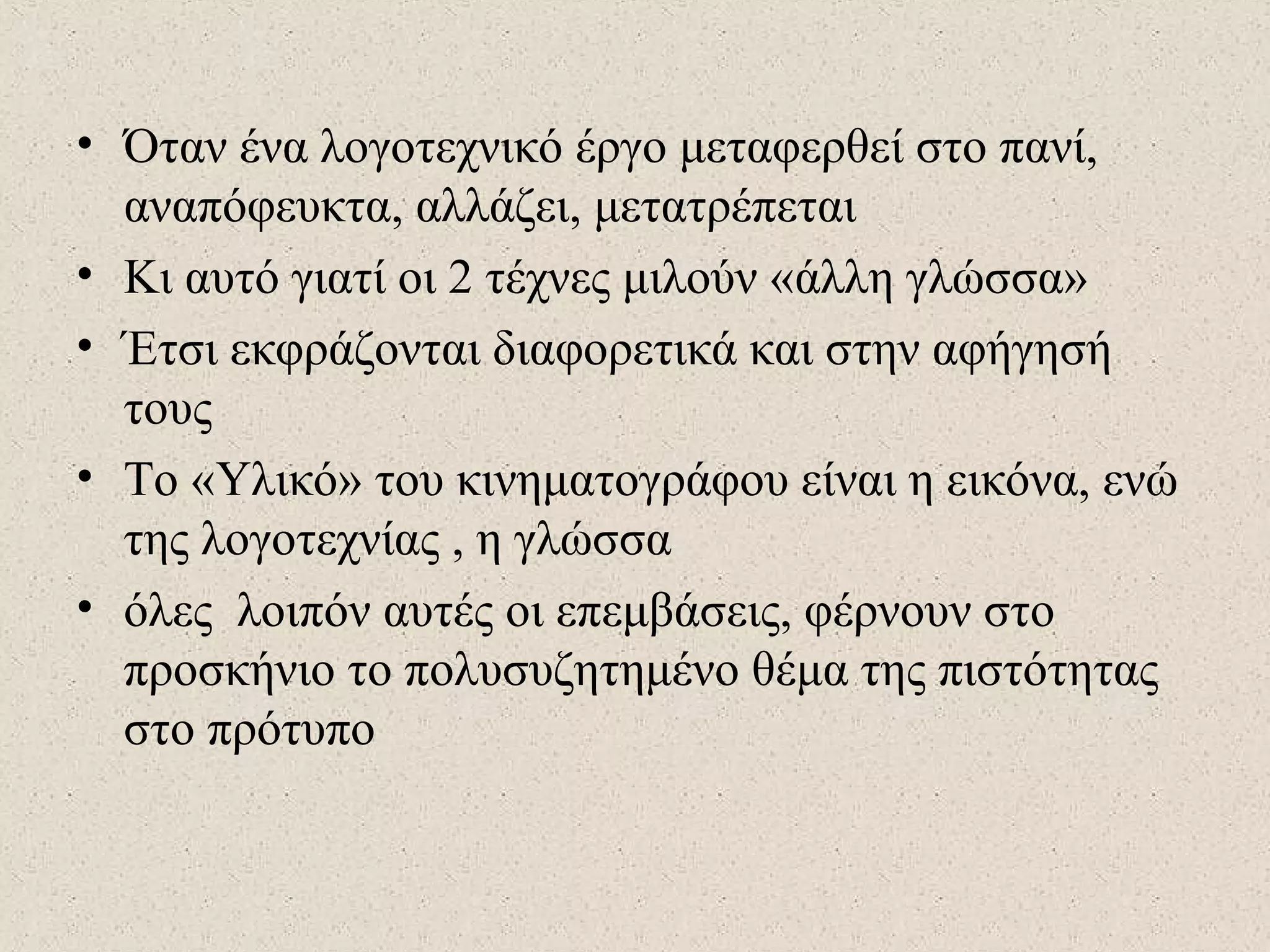 • Όταν ένα λογοτεχνικό έργο μεταφερθεί στο πανί,
αναπόφευκτα, αλλάζει, μετατρέπεται
• Κι αυτό γιατί οι 2 τέχνες μιλούν «άλλη γλώσσα»
• Έτσι εκφράζονται διαφορετικά και στην αφήγησή
τους
• Το «Υλικό» του κινηματογράφου είναι η εικόνα, ενώ
της λογοτεχνίας , η γλώσσα
• όλες λοιπόν αυτές οι επεμβάσεις, φέρνουν στο
προσκήνιο το πολυσυζητημένο θέμα της πιστότητας
στο πρότυπο
 