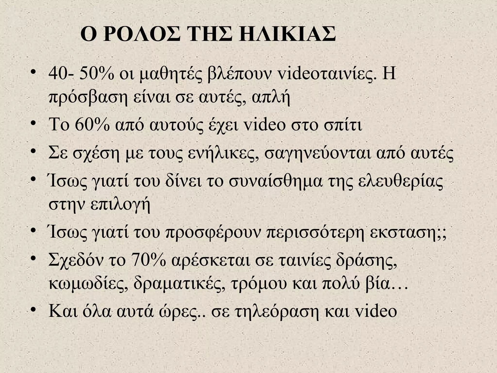 Ο ΡΟΛΟΣ ΤΗΣ ΗΛΙΚΙΑΣ
• 40- 50% οι μαθητές βλέπουν videoταινίες. Η
πρόσβαση είναι σε αυτές, απλή
• Το 60% από αυτούς έχει video στο σπίτι
• Σε σχέση με τους ενήλικες, σαγηνεύονται από αυτές
• Ίσως γιατί του δίνει το συναίσθημα της ελευθερίας
στην επιλογή
• Ίσως γιατί του προσφέρουν περισσότερη εκσταση;;
• Σχεδόν το 70% αρέσκεται σε ταινίες δράσης,
κωμωδίες, δραματικές, τρόμου και πολύ βία…
• Και όλα αυτά ώρες.. σε τηλεόραση και video
 