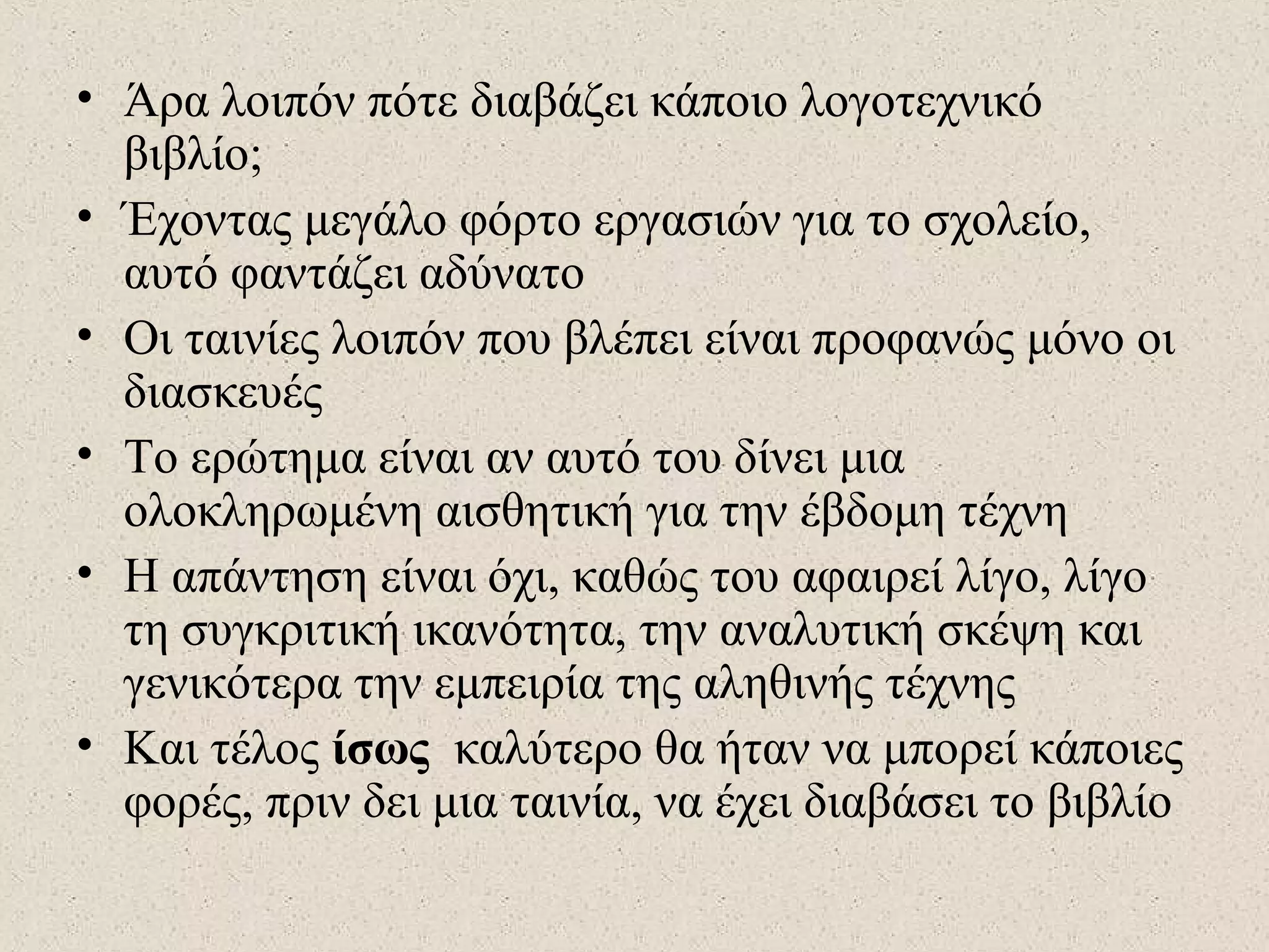 • Άρα λοιπόν πότε διαβάζει κάποιο λογοτεχνικό
βιβλίο;
• Έχοντας μεγάλο φόρτο εργασιών για το σχολείο,
αυτό φαντάζει αδύνατο
• Οι ταινίες λοιπόν που βλέπει είναι προφανώς μόνο οι
διασκευές
• Το ερώτημα είναι αν αυτό του δίνει μια
ολοκληρωμένη αισθητική για την έβδομη τέχνη
• Η απάντηση είναι όχι, καθώς του αφαιρεί λίγο, λίγο
τη συγκριτική ικανότητα, την αναλυτική σκέψη και
γενικότερα την εμπειρία της αληθινής τέχνης
• Και τέλος ίσως καλύτερο θα ήταν να μπορεί κάποιες
φορές, πριν δει μια ταινία, να έχει διαβάσει το βιβλίο
 