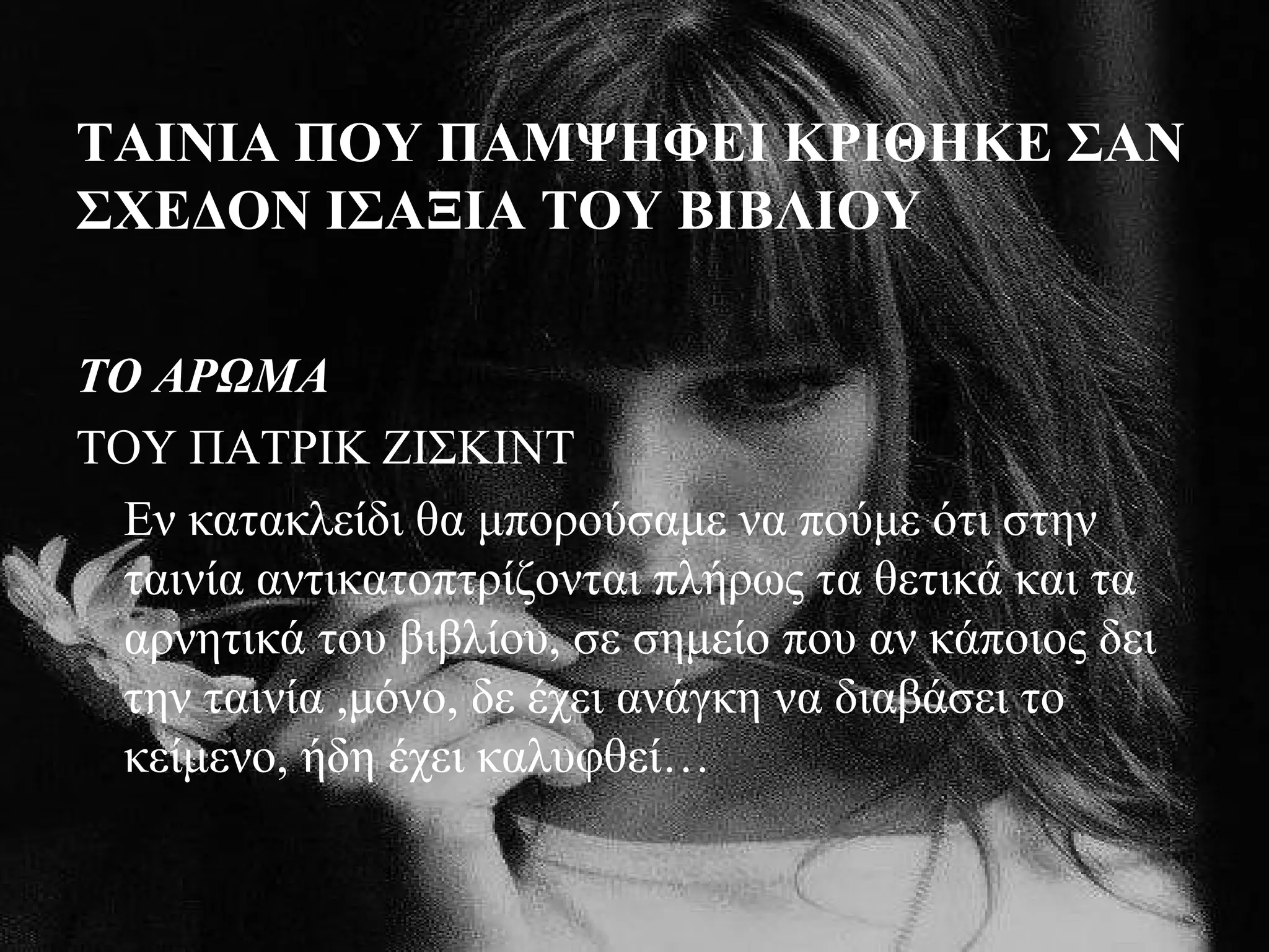 ΤΑΙΝΙΑ ΠΟΥ ΠΑΜΨΗΦΕΙ ΚΡΙΘΗΚΕ ΣΑΝ
ΣΧΕΔΟΝ ΙΣΑΞΙΑ ΤΟΥ ΒΙΒΛΙΟΥ
ΤΟ ΑΡΩΜΑ
ΤΟΥ ΠΑΤΡΙΚ ΖΙΣΚΙΝΤ
Εν κατακλείδι θα μπορούσαμε να πούμε ότι στην
ταινία αντικατοπτρίζονται πλήρως τα θετικά και τα
αρνητικά του βιβλίου, σε σημείο που αν κάποιος δει
την ταινία ,μόνο, δε έχει ανάγκη να διαβάσει το
κείμενο, ήδη έχει καλυφθεί…
 