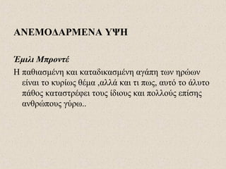 ΑΝΕΜΟΔΑΡΜΕΝΑ ΥΨΗ
Έμιλι Μπροντέ
Η παθιασμένη και καταδικασμένη αγάπη των ηρώων
είναι το κυρίως θέμα ,αλλά και τι πως, αυτό το άλυτο
πάθος καταστρέφει τους ίδιους και πολλούς επίσης
ανθρώπους γύρω..
 