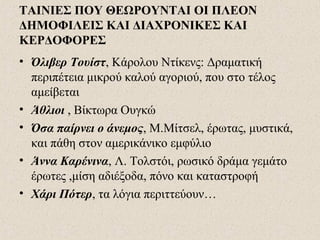 ΤΑΙΝΙΕΣ ΠΟΥ ΘΕΩΡΟΥΝΤΑΙ ΟΙ ΠΛΕΟΝ
ΔΗΜΟΦΙΛΕΙΣ ΚΑΙ ΔΙΑΧΡΟΝΙΚΕΣ ΚΑΙ
ΚΕΡΔΟΦΟΡΕΣ
• Όλιβερ Τουίστ, Κάρολου Ντίκενς: Δραματική
περιπέτεια μικρού καλού αγοριού, που στο τέλος
αμείβεται
• Άθλιοι , Βίκτωρα Ουγκώ
• Όσα παίρνει ο άνεμος, Μ.Μίτσελ, έρωτας, μυστικά,
και πάθη στον αμερικάνικο εμφύλιο
• Άννα Καρένινα, Λ. Τολστόι, ρωσικό δράμα γεμάτο
έρωτες ,μίση αδιέξοδα, πόνο και καταστροφή
• Χάρι Πότερ, τα λόγια περιττεύουν…
 