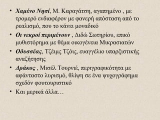 • Χαμένο Νησί, Μ. Καραγάτση, αγαπημένο , με
τρομερό ενδιαφέρον με φανερή απόσταση από το
ρεαλισμό, που το κάνει μοναδικό
• Οι νεκροί περιμένουν , Διδώ Σωτηρίου, επικό
μυθιστόρημα με θέμα οικογένεια Μικρασιατών
• Οδυσσέας, Τζέιμς Τζόις, ευαγγέλιο υπαρξιστικής
αναζήτησης
• Δράκος , Μισέλ Τουρνιέ, περιγραφικότητα με
αφάνταστο λυρισμό, θλίψη σε ένα ψυχογράφημα
σχεδόν φουτουριστικό
• Και μερικά άλλα…
 