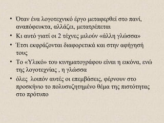 • Όταν ένα λογοτεχνικό έργο μεταφερθεί στο πανί,
αναπόφευκτα, αλλάζει, μετατρέπεται
• Κι αυτό γιατί οι 2 τέχνες μιλούν «άλλη γλώσσα»
• Έτσι εκφράζονται διαφορετικά και στην αφήγησή
τους
• Το «Υλικό» του κινηματογράφου είναι η εικόνα, ενώ
της λογοτεχνίας , η γλώσσα
• όλες λοιπόν αυτές οι επεμβάσεις, φέρνουν στο
προσκήνιο το πολυσυζητημένο θέμα της πιστότητας
στο πρότυπο
 