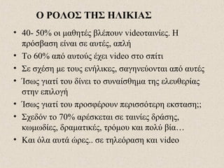 Ο ΡΟΛΟΣ ΤΗΣ ΗΛΙΚΙΑΣ
• 40- 50% οι μαθητές βλέπουν videoταινίες. Η
πρόσβαση είναι σε αυτές, απλή
• Το 60% από αυτούς έχει video στο σπίτι
• Σε σχέση με τους ενήλικες, σαγηνεύονται από αυτές
• Ίσως γιατί του δίνει το συναίσθημα της ελευθερίας
στην επιλογή
• Ίσως γιατί του προσφέρουν περισσότερη εκσταση;;
• Σχεδόν το 70% αρέσκεται σε ταινίες δράσης,
κωμωδίες, δραματικές, τρόμου και πολύ βία…
• Και όλα αυτά ώρες.. σε τηλεόραση και video
 