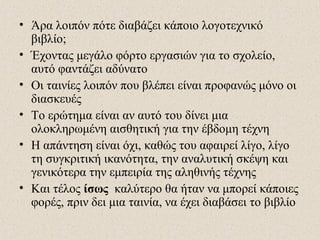 • Άρα λοιπόν πότε διαβάζει κάποιο λογοτεχνικό
βιβλίο;
• Έχοντας μεγάλο φόρτο εργασιών για το σχολείο,
αυτό φαντάζει αδύνατο
• Οι ταινίες λοιπόν που βλέπει είναι προφανώς μόνο οι
διασκευές
• Το ερώτημα είναι αν αυτό του δίνει μια
ολοκληρωμένη αισθητική για την έβδομη τέχνη
• Η απάντηση είναι όχι, καθώς του αφαιρεί λίγο, λίγο
τη συγκριτική ικανότητα, την αναλυτική σκέψη και
γενικότερα την εμπειρία της αληθινής τέχνης
• Και τέλος ίσως καλύτερο θα ήταν να μπορεί κάποιες
φορές, πριν δει μια ταινία, να έχει διαβάσει το βιβλίο
 