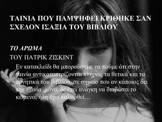 ΤΑΙΝΙΑ ΠΟΥ ΠΑΜΨΗΦΕΙ ΚΡΙΘΗΚΕ ΣΑΝ
ΣΧΕΔΟΝ ΙΣΑΞΙΑ ΤΟΥ ΒΙΒΛΙΟΥ
ΤΟ ΑΡΩΜΑ
ΤΟΥ ΠΑΤΡΙΚ ΖΙΣΚΙΝΤ
Εν κατακλείδι θα μπορούσαμε να πούμε ότι στην
ταινία αντικατοπτρίζονται πλήρως τα θετικά και τα
αρνητικά του βιβλίου, σε σημείο που αν κάποιος δει
την ταινία ,μόνο, δε έχει ανάγκη να διαβάσει το
κείμενο, ήδη έχει καλυφθεί…
 