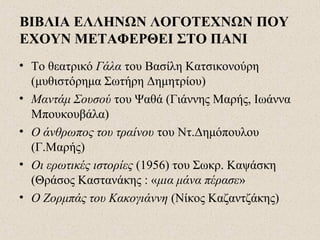 ΒΙΒΛΙΑ ΕΛΛΗΝΩΝ ΛΟΓΟΤΕΧΝΩΝ ΠΟΥ
ΕΧΟΥΝ ΜΕΤΑΦΕΡΘΕΙ ΣΤΟ ΠΑΝΙ
• Το θεατρικό Γάλα του Βασίλη Κατσικονούρη
(μυθιστόρημα Σωτήρη Δημητρίου)
• Μαντάμ Σουσού του Ψαθά (Γιάννης Μαρής, Ιωάννα
Μπουκουβάλα)
• Ο άνθρωπος του τραίνου του Ντ.Δημόπουλου
(Γ.Μαρής)
• Οι ερωτικές ιστορίες (1956) του Σωκρ. Καψάσκη
(Θράσος Καστανάκης : «μια μάνα πέρασε»
• Ο Ζορμπάς του Κακογιάννη (Νίκος Καζαντζάκης)
 
