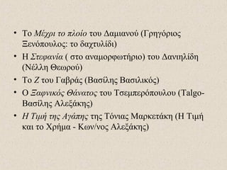 • Το Μέχρι το πλοίο του Δαμιανού (Γρηγόριος
Ξενόπουλος: το δαχτυλίδι)
• Η Στεφανία ( στο αναμορφωτήριο) του Δανιηλίδη
(Νέλλη Θεωρού)
• Το Ζ του Γαβράς (Βασίλης Βασιλικός)
• Ο Ξαφνικός Θάνατος του Τσεμπερόπουλου (Talgo-
Βασίλης Αλεξάκης)
• Η Τιμή της Αγάπης της Τόνιας Μαρκετάκη (Η Τιμή
και το Χρήμα - Κων/νος Αλεξάκης)
 