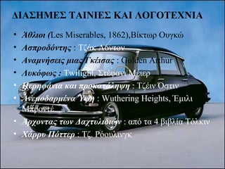 ΔΙΑΣΗΜΕΣ ΤΑΙΝΙΕΣ ΚΑΙ ΛΟΓΟΤΕΧΝΙΑ
• Άθλιοι (Les Miserables, 1862),Βίκτωρ Ουγκώ
• Ασπροδόντης : Τζάκ Λόντον
• Αναμνήσεις μιας Γκέισας : Golden Arthur
• Λυκόφως : Twilight, Στέφανι Μέιερ
• Περηφάνια και προκατάληψη : Τζέιν Όστιν
• Ανεμοδαρμένα Ύψη : Wuthering Heights, Έμιλι
Μπροντέ
• Άρχοντας των Δαχτυλιδιών : από τα 4 βιβλία Τόλκιν
• Χάρρυ Πόττερ : Τζ. Ρόουλινγκ
 