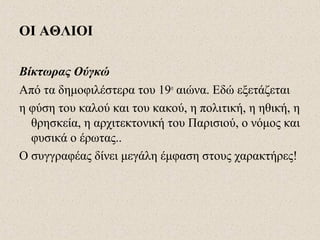 ΟΙ ΑΘΛΙΟΙ
Βίκτωρας Ούγκώ
Από τα δημοφιλέστερα του 19ο
αιώνα. Εδώ εξετάζεται
η φύση του καλού και του κακού, η πολιτική, η ηθική, η
θρησκεία, η αρχιτεκτονική του Παρισιού, ο νόμος και
φυσικά ο έρωτας..
Ο συγγραφέας δίνει μεγάλη έμφαση στους χαρακτήρες!
 