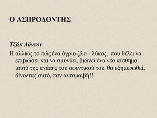 Ο ΑΣΠΡΟΔΟΝΤΗΣ
Τζάκ Λόντον
Η αλλιώς το πώς ένα άγριο ζώο - λύκος, που θέλει να
επιβιώσει και να αμυνθεί, βιώνει ένα νέο αίσθημα
,αυτό της αγάπης του αφεντικού του, θα εξημερωθεί,
δίνοντας αυτό, σαν ανταμοιβή!!
 
