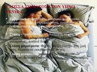 ΓΛΩΣΣΑ ΣΩΜΑΤΟΣ ΣΤΟΝ ΥΠΝΟ
ΓΕΝΙΚΑ
• Εμβρυακή στάση: 65%, ανασφάλεια, αγωνία,
ανησυχία, φόβος, ντροπαλότητα, ευαισθησία. Επίσης
οργανωτικότητα, υπερκινητικότητα, <<ζώνη
άνεσης>>
• Στάση <<κούτσουρο>>: Άκαμπτη στάση,
σκληρότητα, αδιαλλαξία, πείσμα, έλλειψη
χαλάρωσης, control freak
• Στάση μπρούμυτα: Φόβος για μη έλεγχο στη ζωή
τους, θέματα σε εκκρεμότητα, άγχος
• Στάση ανάσκελα, χαλαρά:Κυνηγοί άπιαστων
ονείρων, άσκοπη ενέργεια, δύναμη, τυχοδιωκτισμός
 