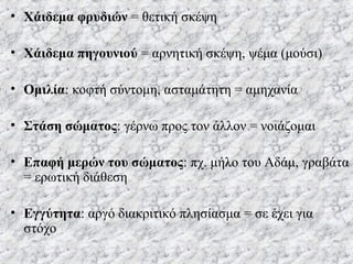 • Χάιδεμα φρυδιών = θετική σκέψη
• Χάιδεμα πηγουνιού = αρνητική σκέψη, ψέμα (μούσι)
• Ομιλία: κοφτή σύντομη, ασταμάτητη = αμηχανία
• Στάση σώματος: γέρνω προς τον άλλον = νοιάζομαι
• Επαφή μερών του σώματος: πχ. μήλο του Αδάμ, γραβάτα
= ερωτική διάθεση
• Εγγύτητα: αργό διακριτικό πλησίασμα = σε έχει για
στόχο
 
