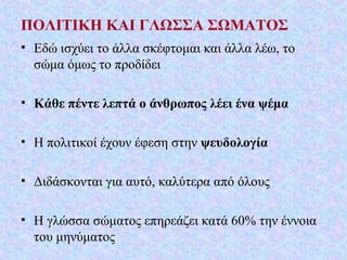 ΠΟΛΙΤΙΚΗ ΚΑΙ ΓΛΩΣΣΑ ΣΩΜΑΤΟΣ
• Εδώ ισχύει το άλλα σκέφτομαι και άλλα λέω, το
σώμα όμως το προδίδει
• Κάθε πέντε λεπτά ο άνθρωπος λέει ένα ψέμα
• Η πολιτικοί έχουν έφεση στην ψευδολογία
• Διδάσκονται για αυτό, καλύτερα από όλους
• Η γλώσσα σώματος επηρεάζει κατά 60% την έννοια
του μηνύματος
 