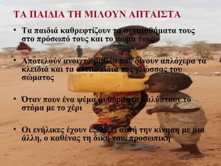 ΤΑ ΠΑΙΔΙΑ ΤΗ ΜΙΛΟΥΝ ΑΠΤΑΙΣΤΑ
• Τα παιδιά καθρεφτίζουν τα συναισθήματα τους
στο πρόσωπό τους και το σώμα τους
• Αποτελούν ανοιχτά βιβλία που δίνουν απλόχερα τα
κλειδιά και τα αντικλείδια της γλώσσας του
σώματος
• Όταν πουν ένα ψέμα αυθόρμητα καλύπτουν το
στόμα με το χέρι
• Οι ενήλικες έχουν εξελίξει αυτή την κίνηση με μια
άλλη, ο καθένας τη δική του, προσωπική
 