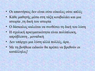 • Οι απαντήσεις δεν είναι ούτε εύκολες ούτε απλές
• Κάθε μαθητής μέσα στη τάξη κουβαλάει και μια
ιστορία ,τη δική του ιστορία
• Ο δάσκαλος καλείται να συνθέσει τη δική του λύση
• Η σχολική πραγματικότητα είναι πολύπλοκη,
απρόβλεπτη , μοναδική
• Δεν υπάρχει μια λύση αλλά πολλές, άρα..
• Με τη βοήθεια ειδικών θα πρέπει να βρεθούν οι
κατάλληλες!
 